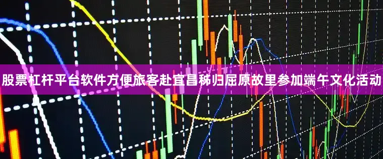 股票杠杆平台软件方便旅客赴宜昌秭归屈原故里参加端午文化活动