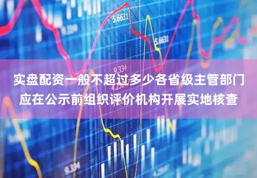实盘配资一般不超过多少各省级主管部门应在公示前组织评价机构开展实地核查