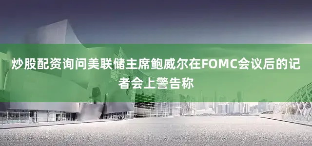 炒股配资询问美联储主席鲍威尔在FOMC会议后的记者会上警告称