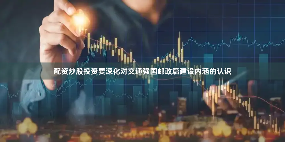配资炒股投资要深化对交通强国邮政篇建设内涵的认识