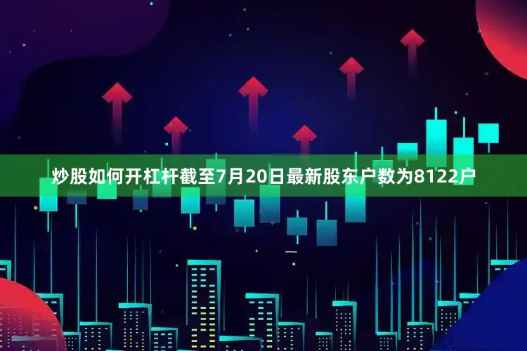 炒股如何开杠杆截至7月20日最新股东户数为8122户