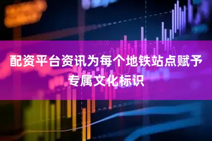 配资平台资讯为每个地铁站点赋予专属文化标识