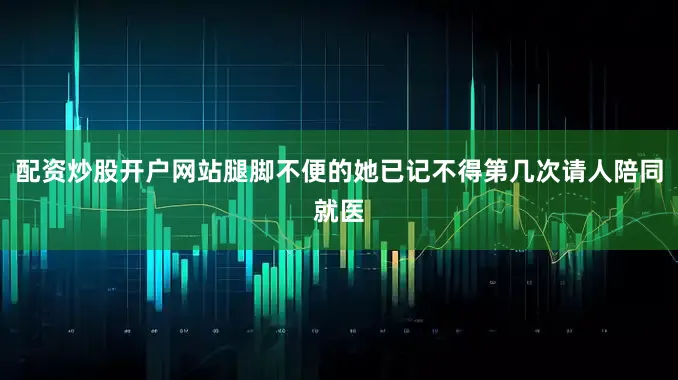 配资炒股开户网站腿脚不便的她已记不得第几次请人陪同就医