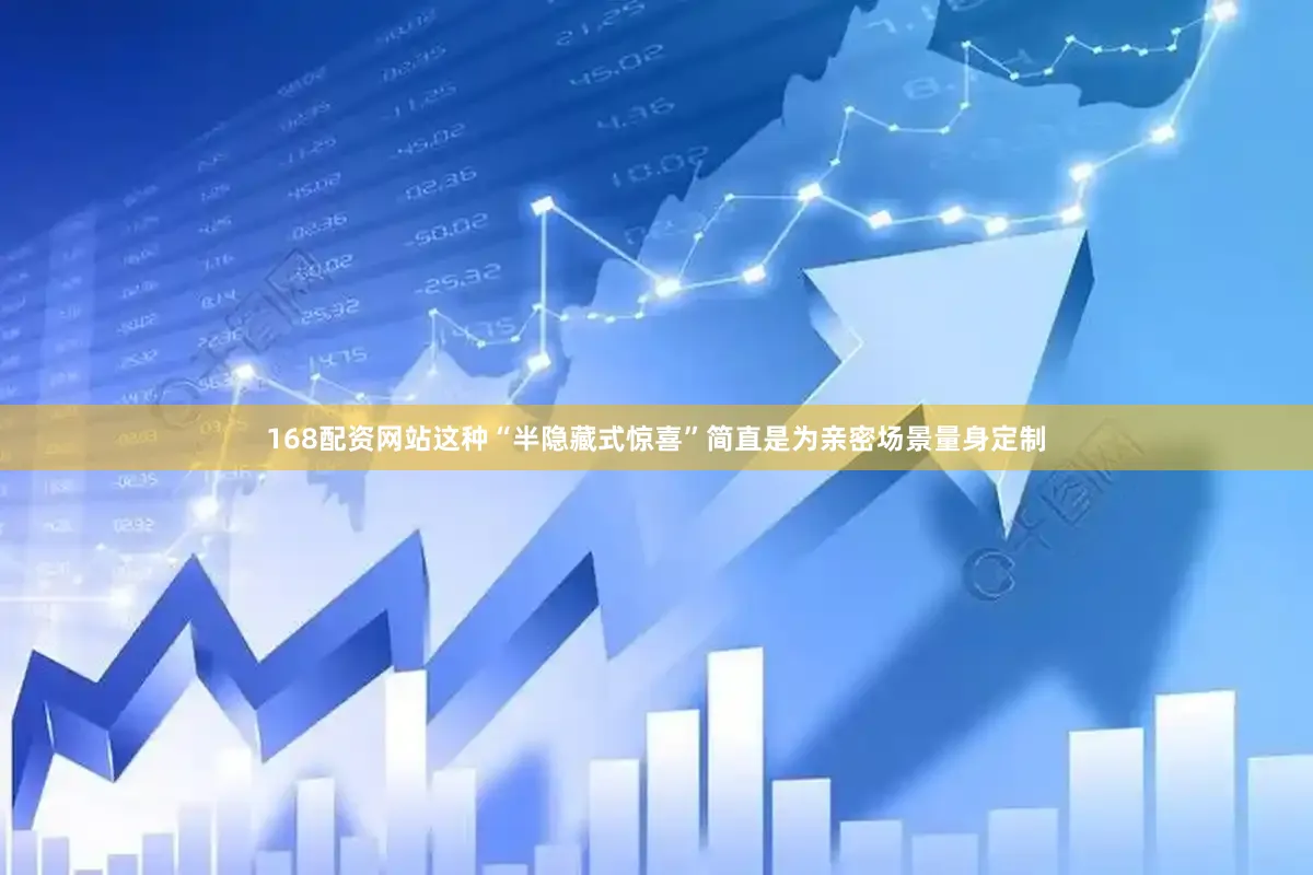 168配资网站这种“半隐藏式惊喜”简直是为亲密场景量身定制