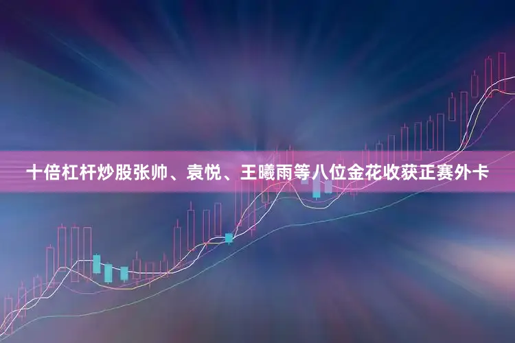十倍杠杆炒股张帅、袁悦、王曦雨等八位金花收获正赛外卡