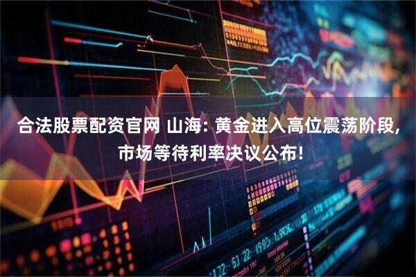 合法股票配资官网 山海: 黄金进入高位震荡阶段, 市场等待利率决议公布!