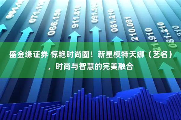 盛金缘证券 惊艳时尚圈！新星模特天娜（艺名），时尚与智慧的完美融合