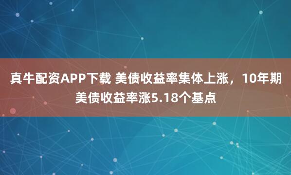 真牛配资APP下载 美债收益率集体上涨，10年期美债收益率涨5.18个基点